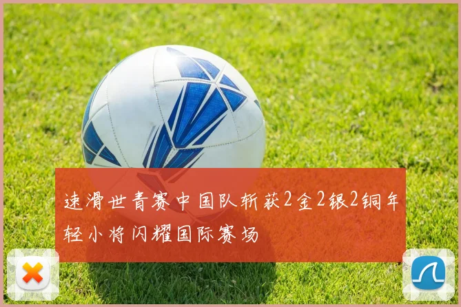 速滑世青赛中国队斩获2金2银2铜年轻小将闪耀国际赛场
